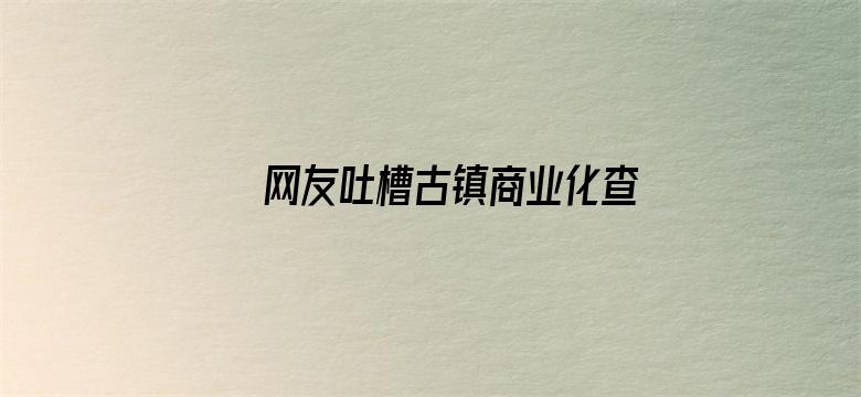 网友吐槽古镇商业化查重率过高